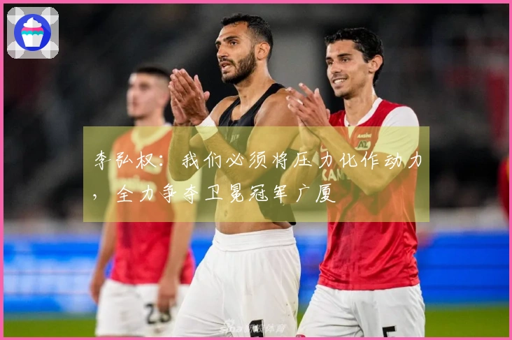 李弘权：我们必须将压力化作动力，全力争夺卫冕冠军广厦
