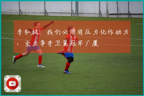 李弘权：我们必须将压力化作动力，全力争夺卫冕冠军广厦